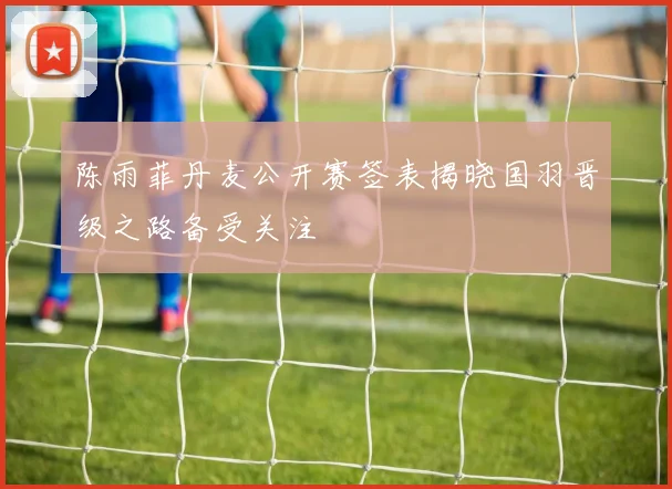 陈雨菲丹麦公开赛签表揭晓国羽晋级之路备受关注